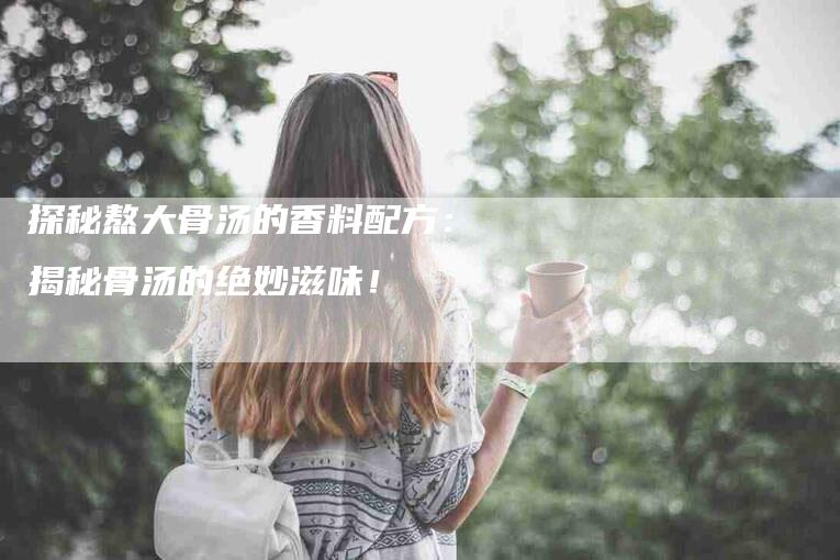 探秘熬大骨汤的香料配方：揭秘骨汤的绝妙滋味！-速上门月嫂网