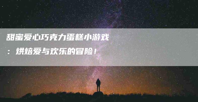 甜蜜爱心巧克力蛋糕小游戏：烘焙爱与欢乐的冒险！