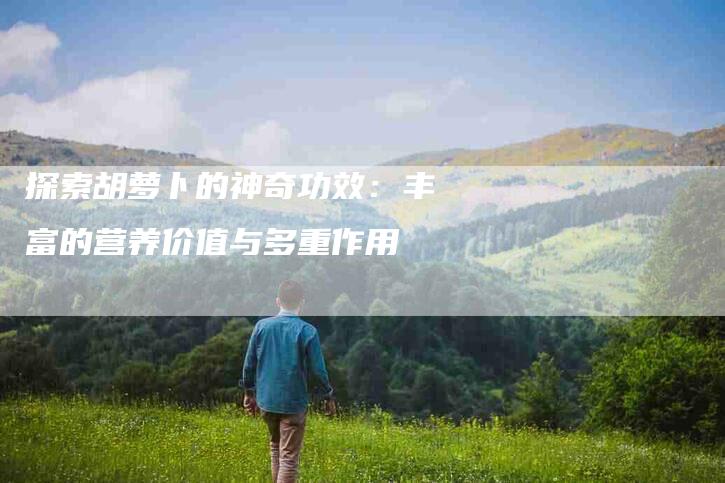 探索胡萝卜的神奇功效：丰富的营养价值与多重作用