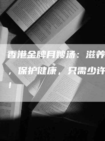 香港金牌月嫂汤：滋养营养，保护健康，只需少许售价！