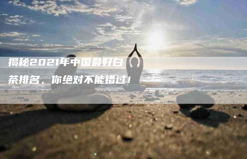 揭秘2021年中国最好白茶排名，你绝对不能错过！-速上门月嫂网