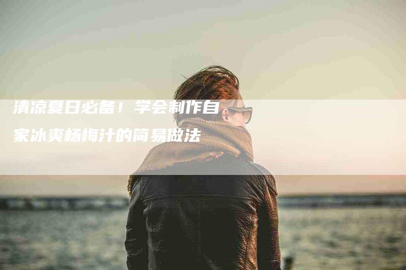 清凉夏日必备！学会制作自家冰爽杨梅汁的简易做法-速上门月嫂网