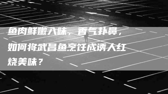 鱼肉鲜嫩入味，香气扑鼻，如何将武昌鱼烹饪成诱人红烧美味？-速上门月嫂网