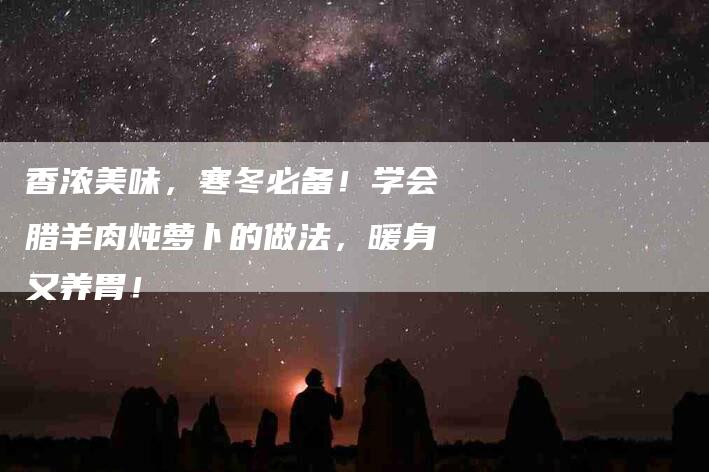 香浓美味，寒冬必备！学会腊羊肉炖萝卜的做法，暖身又养胃！