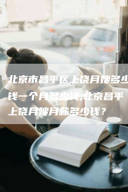 北京市昌平区上饶月嫂多少钱一个月多少钱,北京昌平上饶月嫂月薪多少钱？-速上门月嫂网