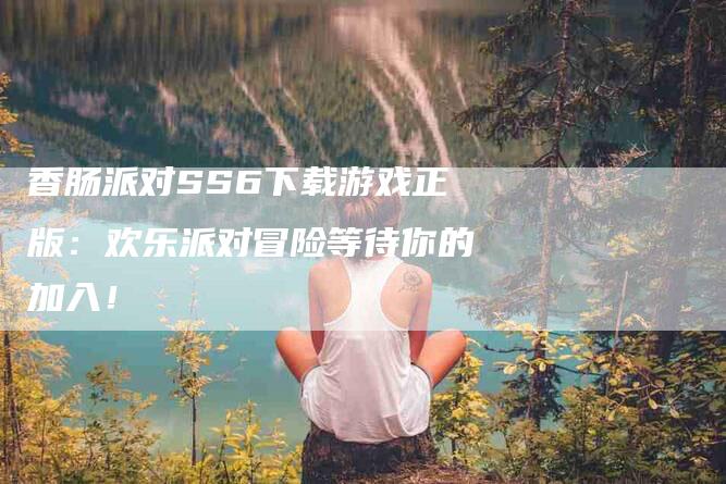 香肠派对SS6下载游戏正版：欢乐派对冒险等待你的加入！-速上门月嫂网