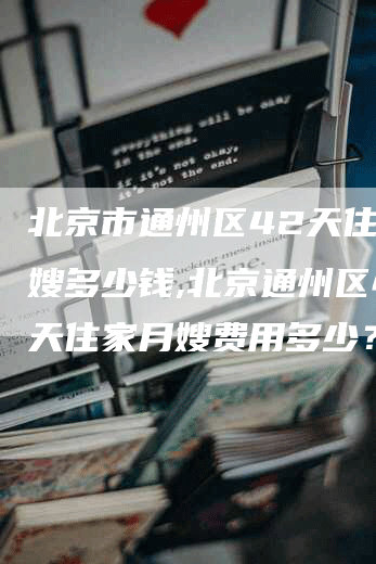 北京市通州区42天住家月嫂多少钱,北京通州区42天住家月嫂费用多少？-速上门月嫂网