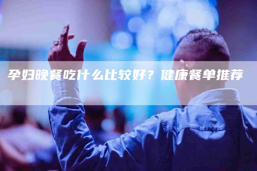 孕妇晚餐吃什么比较好？健康餐单推荐-速上门月嫂网