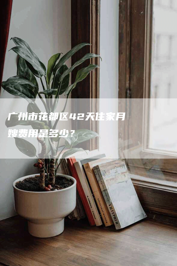 广州市花都区42天住家月嫂费用是多少？-速上门月嫂网