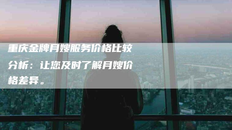 重庆金牌月嫂服务价格比较分析：让您及时了解月嫂价格差异。