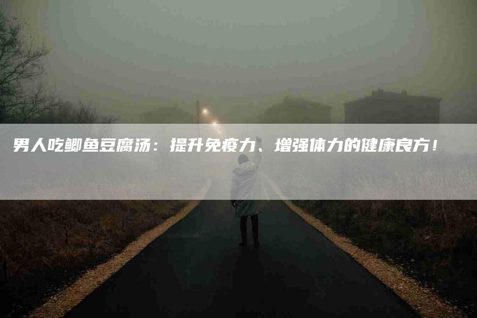 男人吃鲫鱼豆腐汤：提升免疫力、增强体力的健康良方！-速上门月嫂网