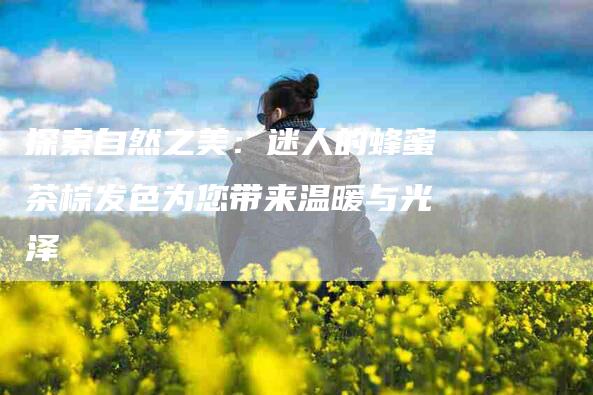 探索自然之美：迷人的蜂蜜茶棕发色为您带来温暖与光泽