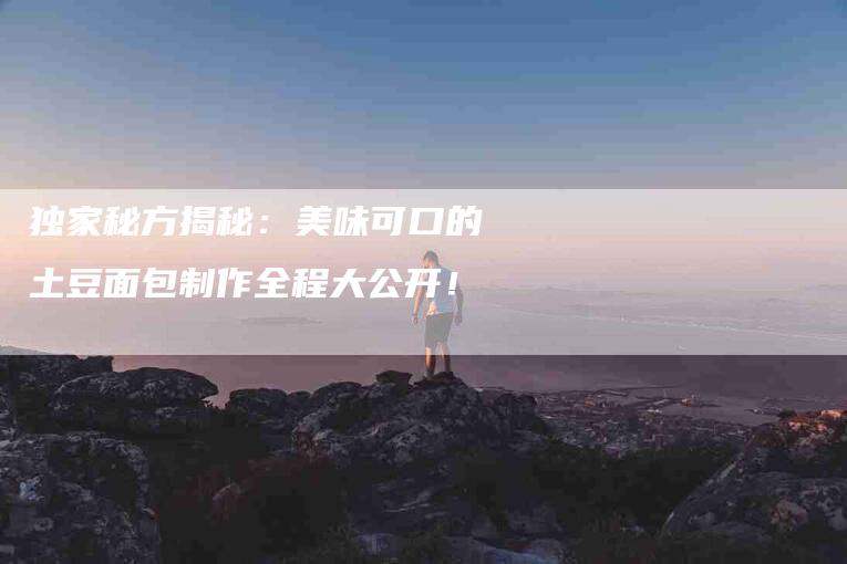 独家秘方揭秘：美味可口的土豆面包制作全程大公开！-速上门月嫂网