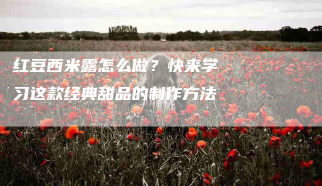 红豆西米露怎么做？快来学习这款经典甜品的制作方法