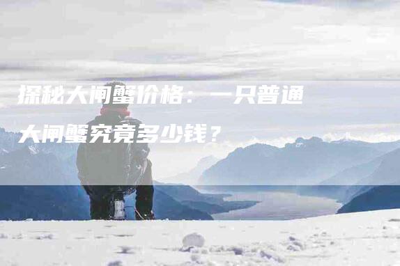 探秘大闸蟹价格：一只普通大闸蟹究竟多少钱？-速上门月嫂网