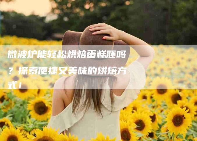 微波炉能轻松烘焙蛋糕胚吗？探索便捷又美味的烘焙方式！-速上门月嫂网