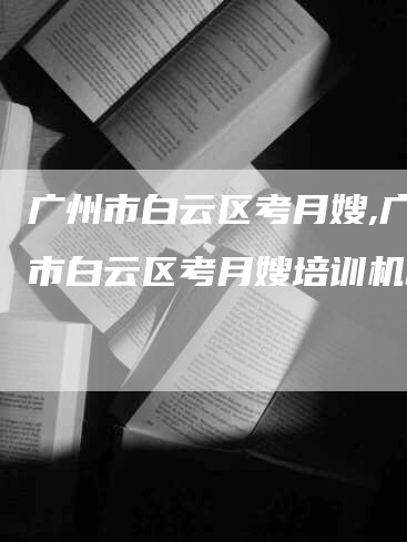 广州市白云区考月嫂,广州市白云区考月嫂培训机构-速上门月嫂网