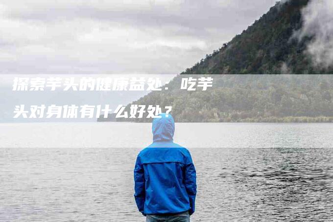 探索芋头的健康益处：吃芋头对身体有什么好处？-速上门月嫂网