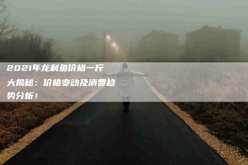 2021年龙利鱼价格一斤大揭秘：价格变动及消费趋势分析！-速上门月嫂网