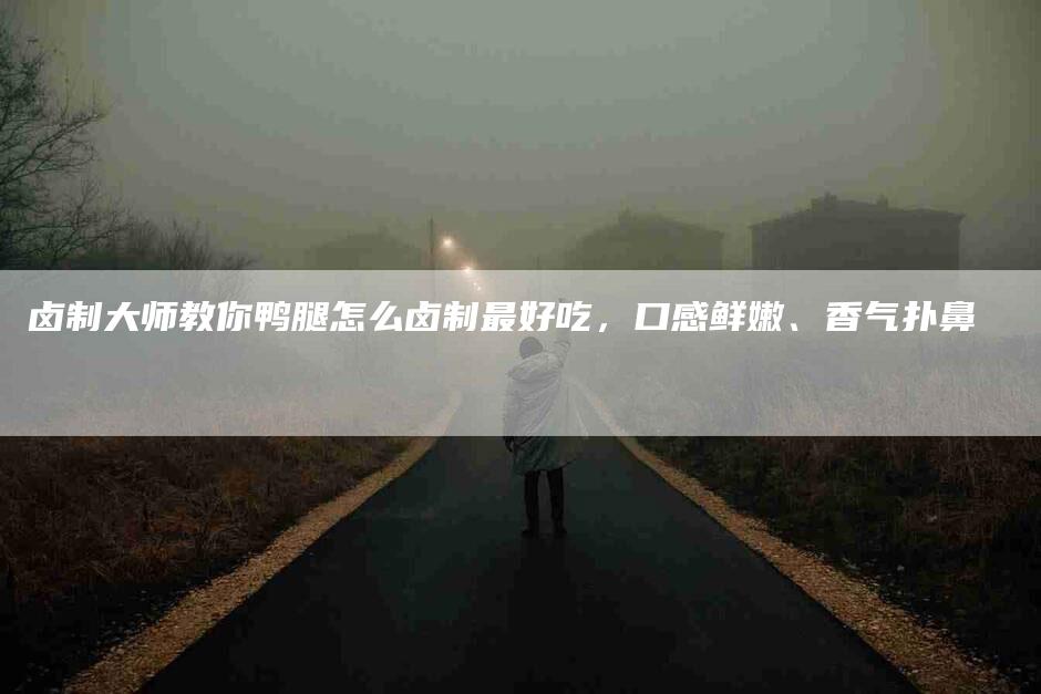 卤制大师教你鸭腿怎么卤制最好吃，口感鲜嫩、香气扑鼻-速上门月嫂网