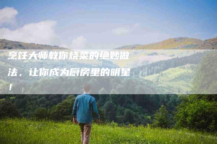 烹饪大师教你烧菜的绝妙做法，让你成为厨房里的明星！