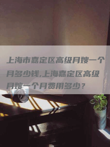 上海市嘉定区高级月嫂一个月多少钱,上海嘉定区高级月嫂一个月费用多少？-速上门月嫂网