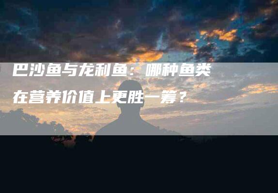 巴沙鱼与龙利鱼：哪种鱼类在营养价值上更胜一筹？-速上门月嫂网