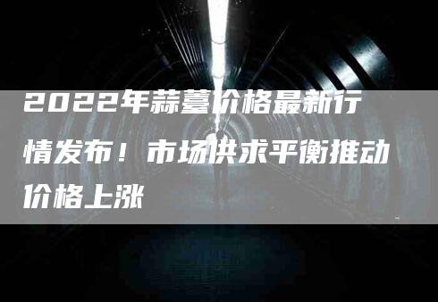 2022年蒜薹价格最新行情发布！市场供求平衡推动价格上涨-速上门月嫂网