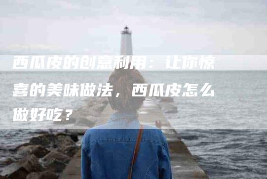 西瓜皮的创意利用：让你惊喜的美味做法，西瓜皮怎么做好吃？-速上门月嫂网