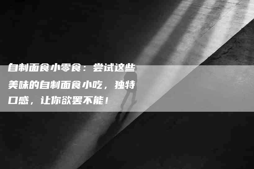 自制面食小零食：尝试这些美味的自制面食小吃，独特口感，让你欲罢不能！-速上门月嫂网