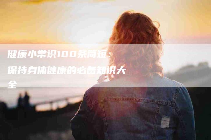 健康小常识100条简短：保持身体健康的必备知识大全-速上门月嫂网