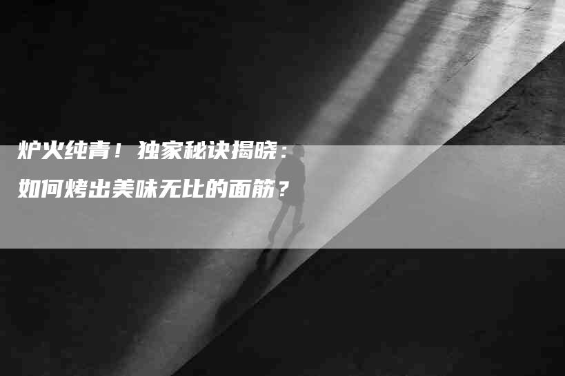 炉火纯青！独家秘诀揭晓：如何烤出美味无比的面筋？-速上门月嫂网