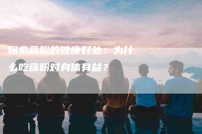 探索藕粉的健康好处：为什么吃藕粉对身体有益？