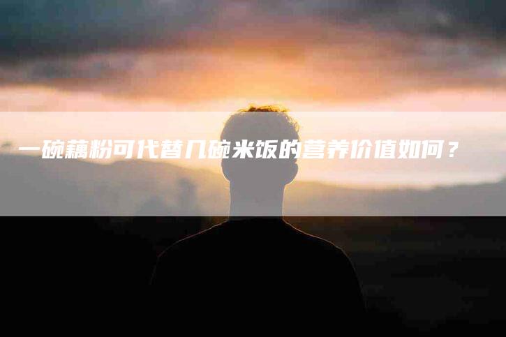 一碗藕粉可代替几碗米饭的营养价值如何？-速上门月嫂网