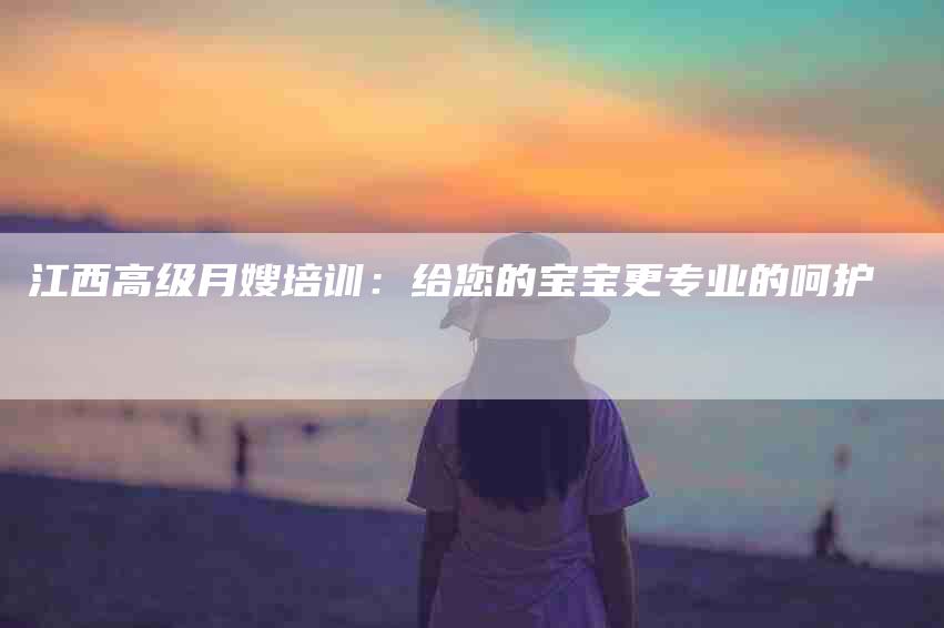 江西高级月嫂培训：给您的宝宝更专业的呵护