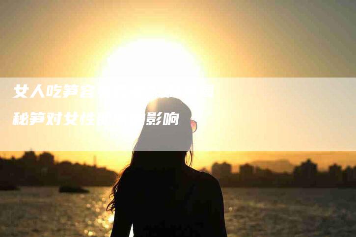 女人吃笋容易衰老？科学揭秘笋对女性肌肤的影响