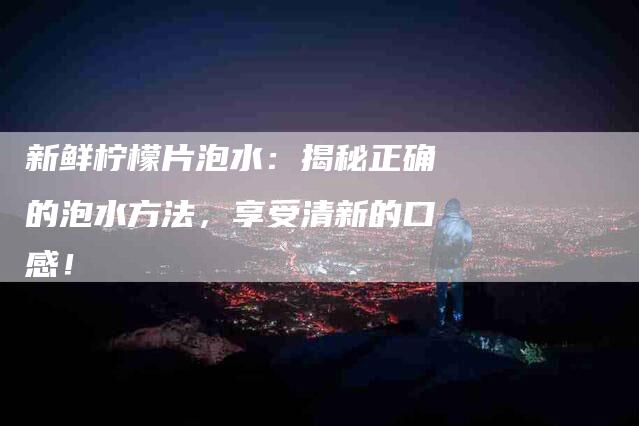 新鲜柠檬片泡水：揭秘正确的泡水方法，享受清新的口感！-速上门月嫂网