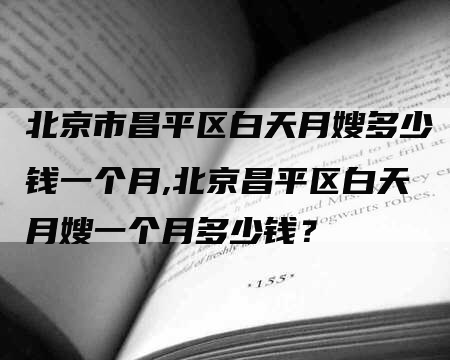 北京市昌平区白天月嫂多少钱一个月,北京昌平区白天月嫂一个月多少钱？