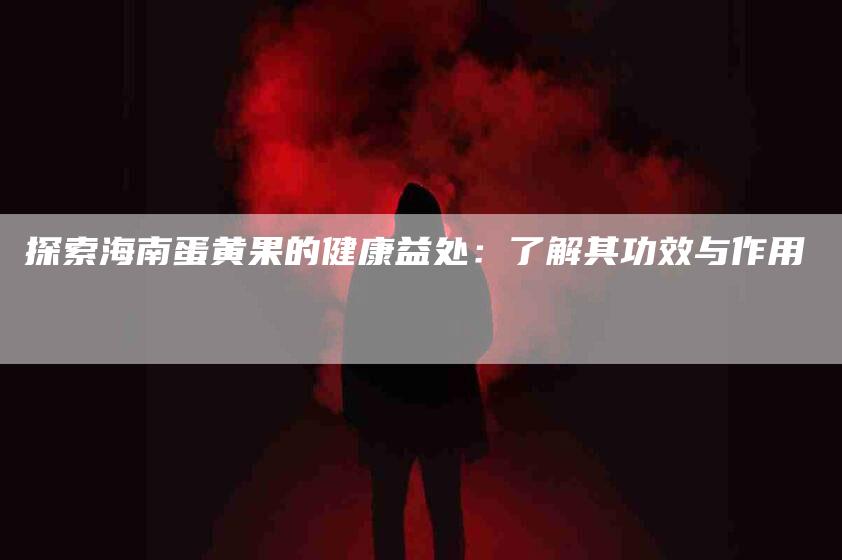 探索海南蛋黄果的健康益处：了解其功效与作用-速上门月嫂网