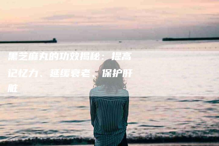 黑芝麻丸的功效揭秘：提高记忆力、延缓衰老、保护肝脏-速上门月嫂网