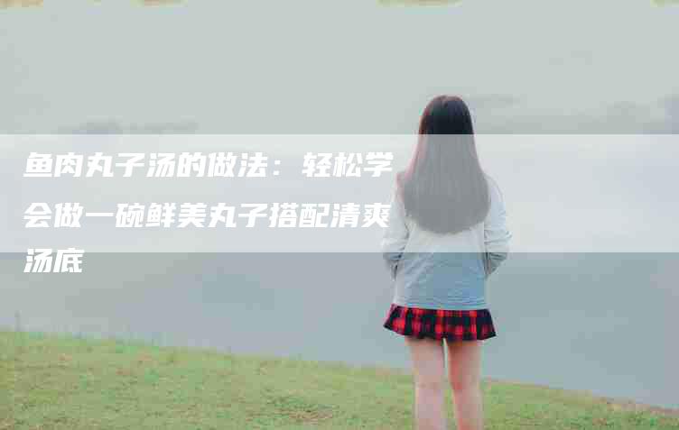 鱼肉丸子汤的做法：轻松学会做一碗鲜美丸子搭配清爽汤底