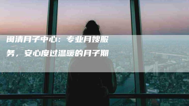 闽清月子中心：专业月嫂服务，安心度过温暖的月子期