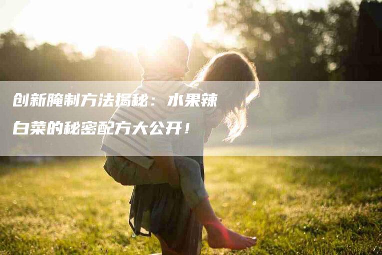 创新腌制方法揭秘：水果辣白菜的秘密配方大公开！-速上门月嫂网