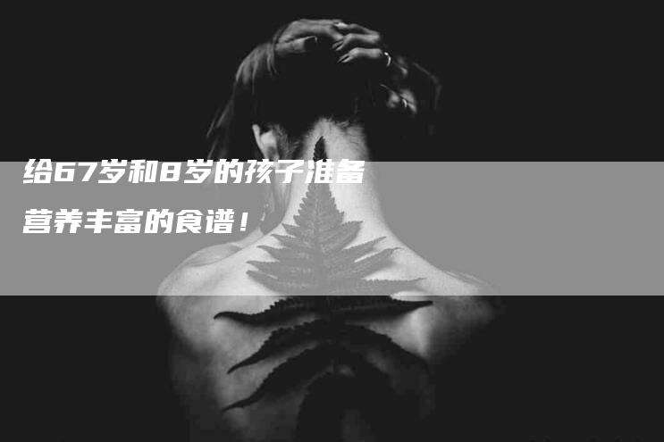 给67岁和8岁的孩子准备营养丰富的食谱！-速上门月嫂网