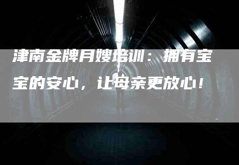 津南金牌月嫂培训：拥有宝宝的安心，让母亲更放心！-速上门月嫂网