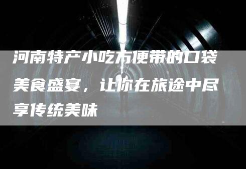 河南特产小吃方便带的口袋美食盛宴，让你在旅途中尽享传统美味-速上门月嫂网