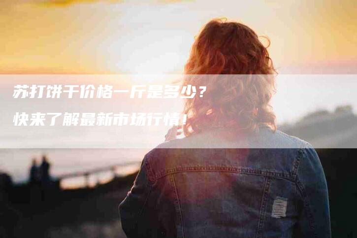 苏打饼干价格一斤是多少？快来了解最新市场行情！-速上门月嫂网