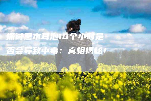 探讨黑木耳泡10个小时是否会导致中毒：真相揭秘！-速上门月嫂网