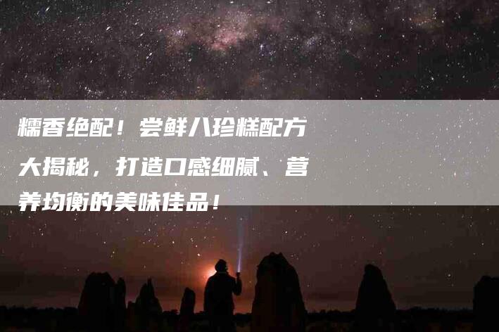 糯香绝配！尝鲜八珍糕配方大揭秘，打造口感细腻、营养均衡的美味佳品！-速上门月嫂网