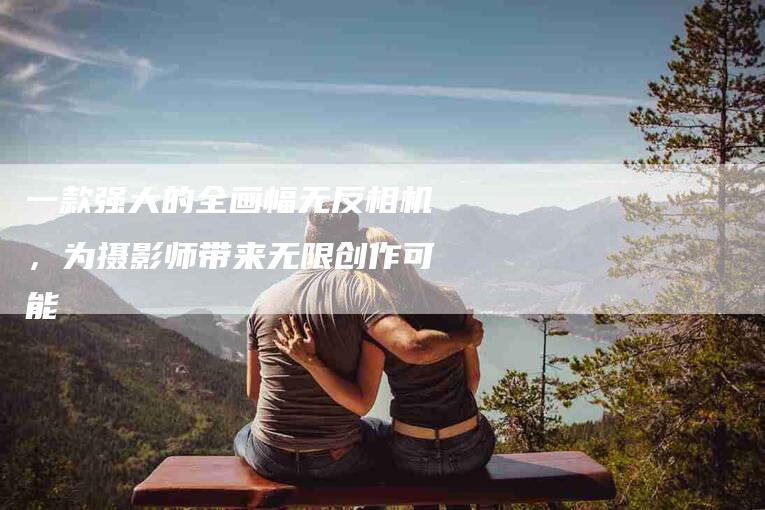 一款强大的全画幅无反相机，为摄影师带来无限创作可能-速上门月嫂网